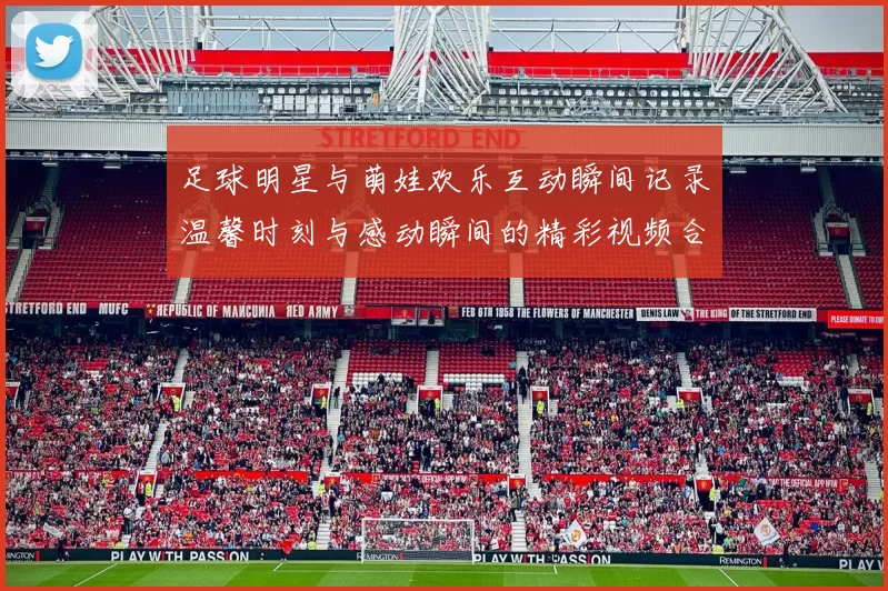 足球明星与萌娃欢乐互动瞬间记录温馨时刻与感动瞬间的精彩视频合集