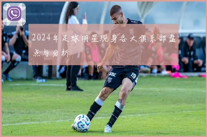 2024年足球明星现身各大俱乐部盘点与分析