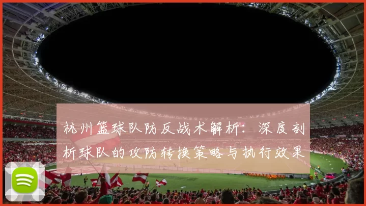 杭州篮球队防反战术解析：深度剖析球队的攻防转换策略与执行效果