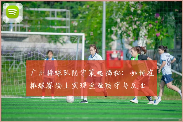广州排球队防守策略揭秘：如何在排球赛场上实现全面防守与反击