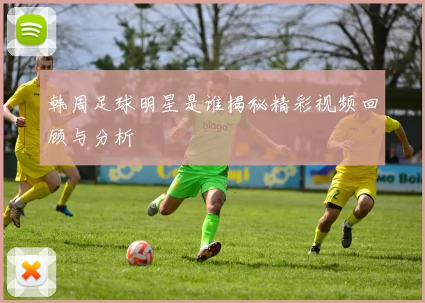 韩周足球明星是谁揭秘精彩视频回顾与分析
