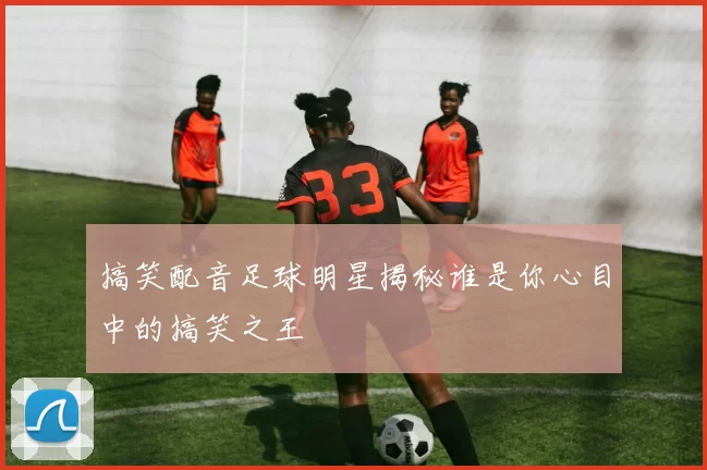 搞笑配音足球明星揭秘谁是你心目中的搞笑之王