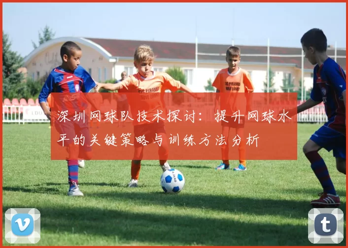 深圳网球队技术探讨：提升网球水平的关键策略与训练方法分析