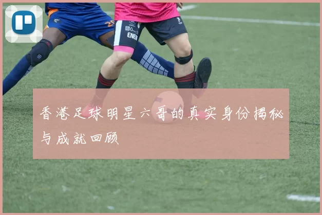 香港足球明星六哥的真实身份揭秘与成就回顾