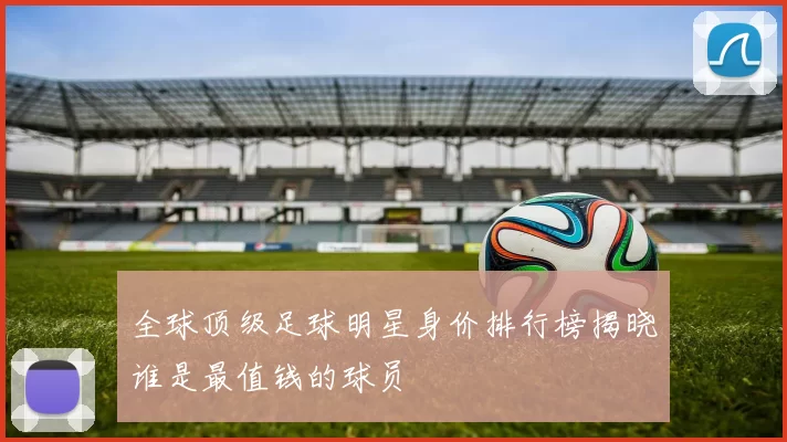 全球顶级足球明星身价排行榜揭晓谁是最值钱的球员