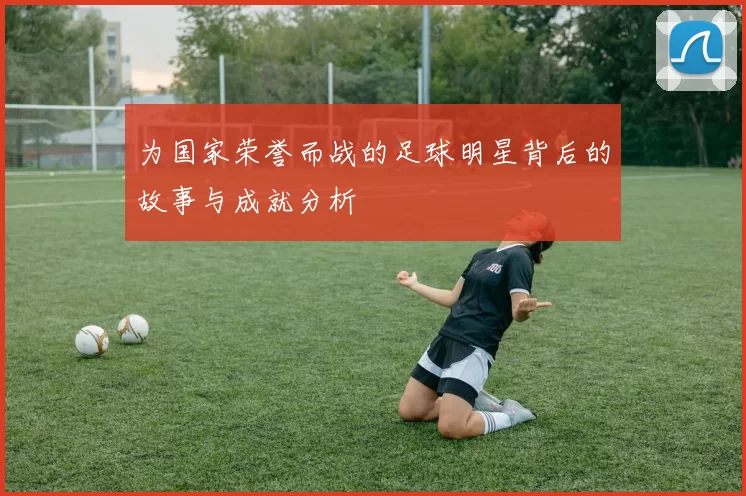 为国家荣誉而战的足球明星背后的故事与成就分析
