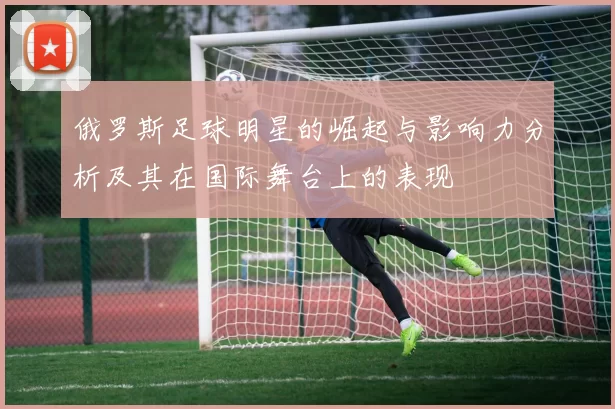 俄罗斯足球明星的崛起与影响力分析及其在国际舞台上的表现