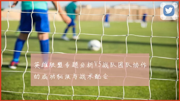 英雄联盟专题分析V5战队团队协作的成功秘诀与战术配合