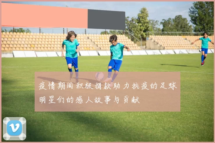 疫情期间积极捐款助力抗疫的足球明星们的感人故事与贡献