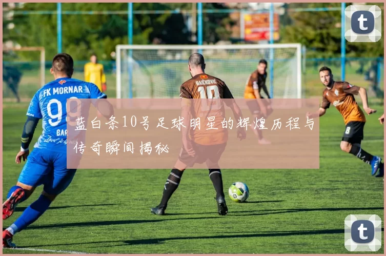 蓝白条10号足球明星的辉煌历程与传奇瞬间揭秘