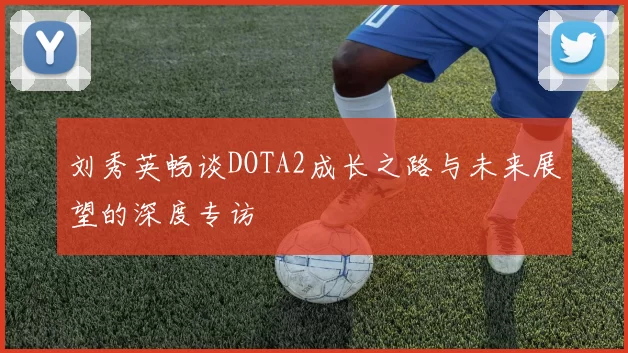刘秀英畅谈DOTA2成长之路与未来展望的深度专访
