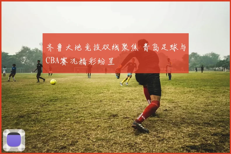 齐鲁大地竞技双线聚焦 青岛足球与CBA赛况精彩纷呈