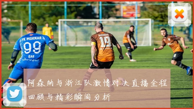 阿森纳与浙江队激情对决直播全程回顾与精彩瞬间分析