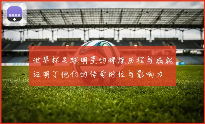 世界杯足球明星的辉煌历程与成就证明了他们的传奇地位与影响力