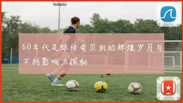 60年代足球传奇贝利的辉煌岁月与不朽影响力探秘