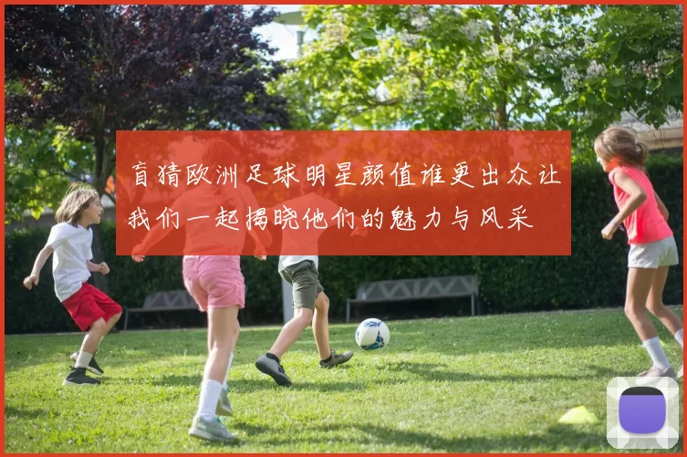 盲猜欧洲足球明星颜值谁更出众让我们一起揭晓他们的魅力与风采