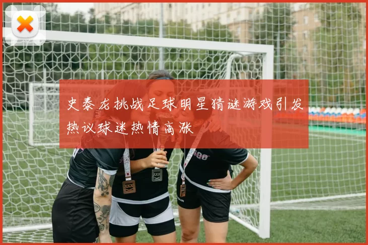 史泰龙挑战足球明星猜谜游戏引发热议球迷热情高涨