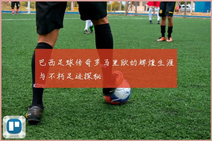 巴西足球传奇罗马里欧的辉煌生涯与不朽足迹探秘