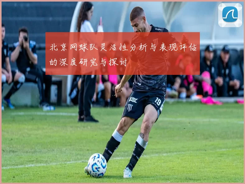 北京网球队灵活性分析与表现评估的深度研究与探讨