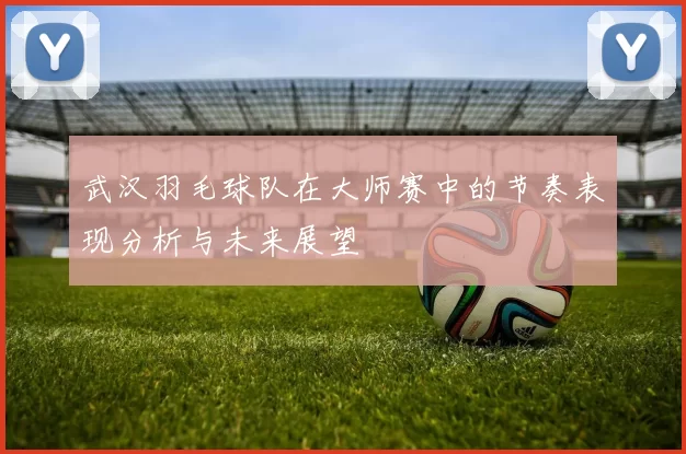 武汉羽毛球队在大师赛中的节奏表现分析与未来展望