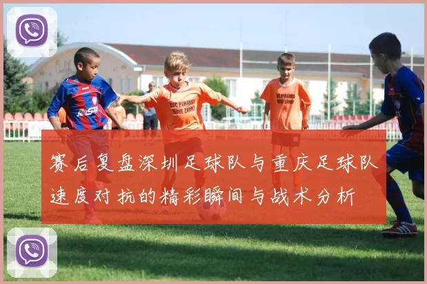 赛后复盘深圳足球队与重庆足球队速度对抗的精彩瞬间与战术分析