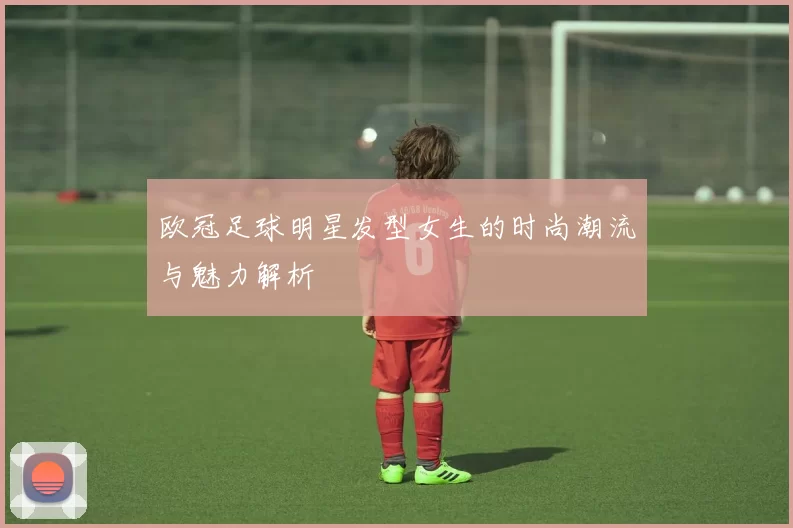 欧冠足球明星发型女生的时尚潮流与魅力解析