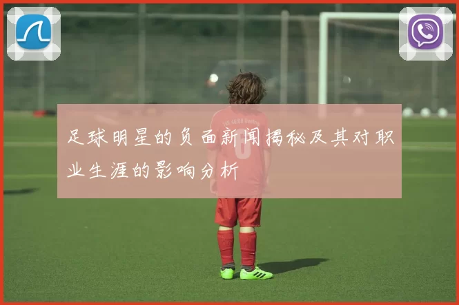 足球明星的负面新闻揭秘及其对职业生涯的影响分析