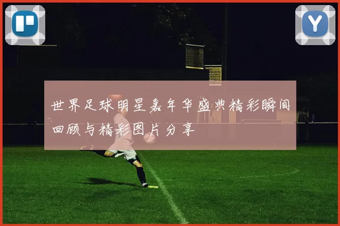 世界足球明星嘉年华盛典精彩瞬间回顾与精彩图片分享