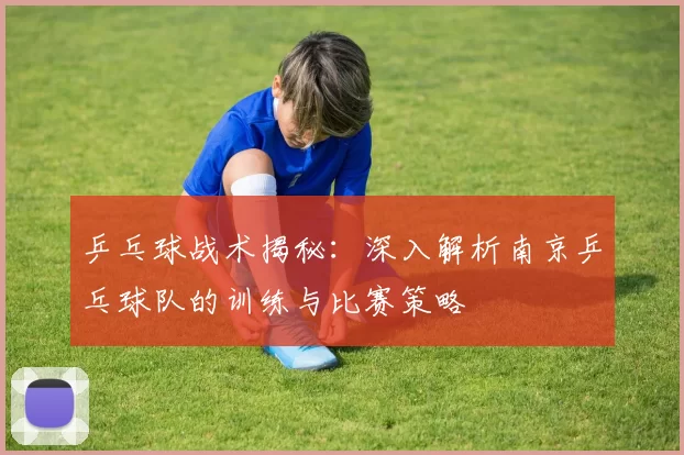 乒乓球战术揭秘：深入解析南京乒乓球队的训练与比赛策略