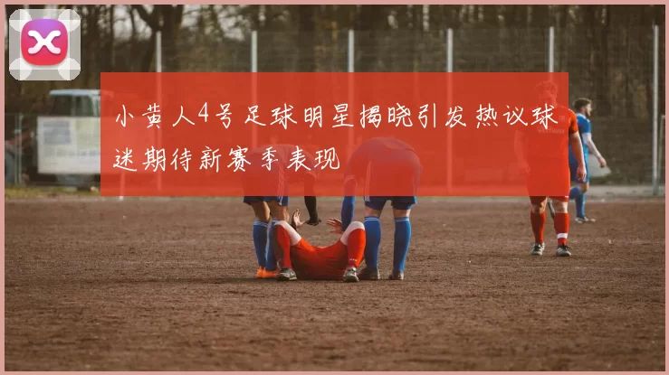 小黄人4号足球明星揭晓引发热议球迷期待新赛季表现