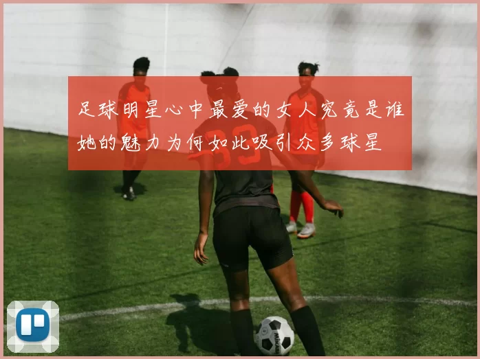 足球明星心中最爱的女人究竟是谁她的魅力为何如此吸引众多球星