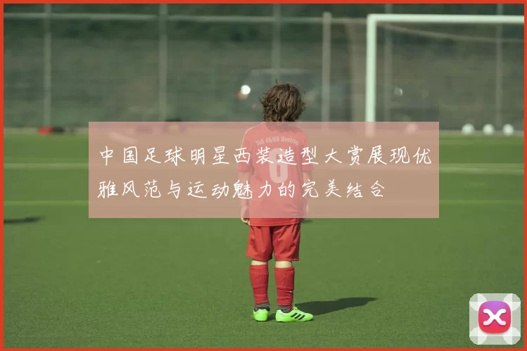 中国足球明星西装造型大赏展现优雅风范与运动魅力的完美结合
