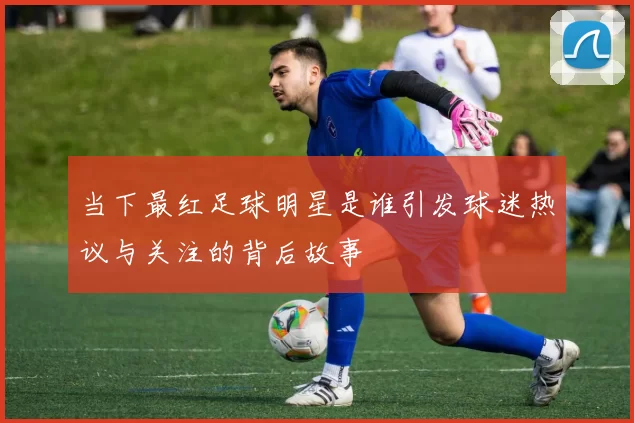 当下最红足球明星是谁引发球迷热议与关注的背后故事