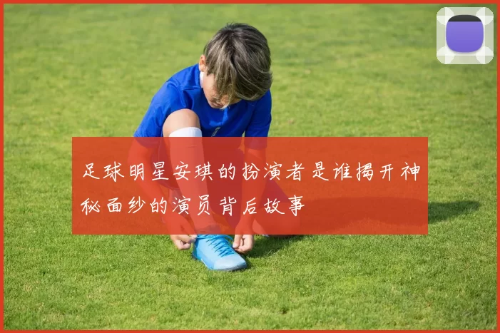 足球明星安琪的扮演者是谁揭开神秘面纱的演员背后故事