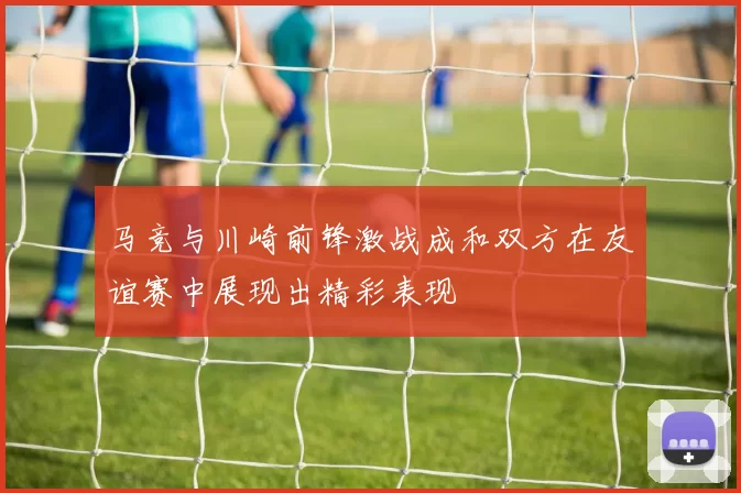 马竞与川崎前锋激战成和双方在友谊赛中展现出精彩表现