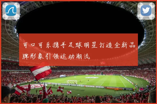 可口可乐携手足球明星打造全新品牌形象引领运动潮流