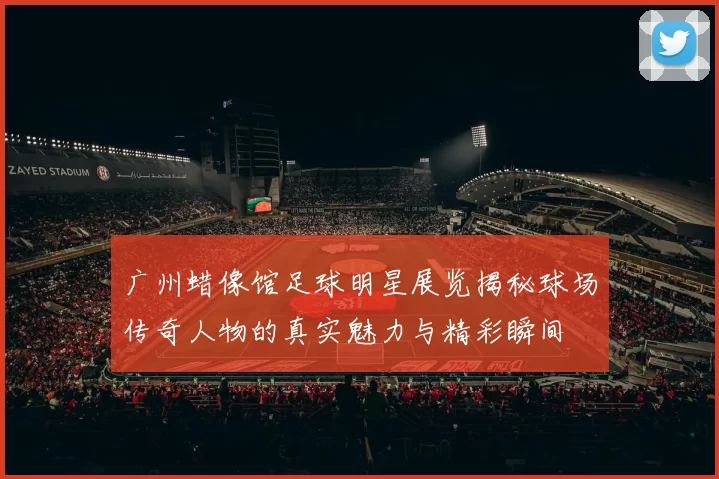 广州蜡像馆足球明星展览揭秘球场传奇人物的真实魅力与精彩瞬间