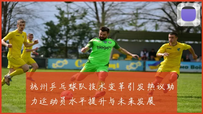 杭州乒乓球队技术变革引发热议助力运动员水平提升与未来发展