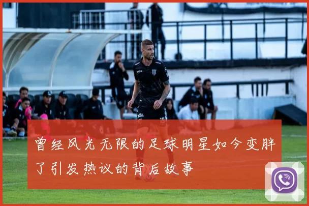 曾经风光无限的足球明星如今变胖了引发热议的背后故事