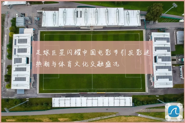 足球巨星闪耀中国电影节引发影迷热潮与体育文化交融盛况